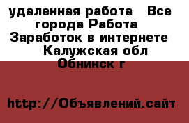 удаленная работа - Все города Работа » Заработок в интернете   . Калужская обл.,Обнинск г.